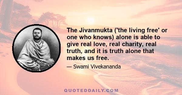 The Jivanmukta ('the living free' or one who knows) alone is able to give real love, real charity, real truth, and it is truth alone that makes us free.