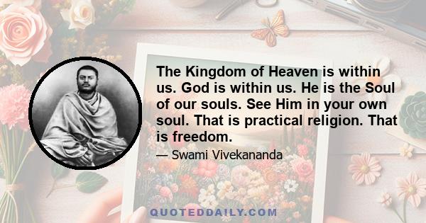 The Kingdom of Heaven is within us. God is within us. He is the Soul of our souls. See Him in your own soul. That is practical religion. That is freedom.