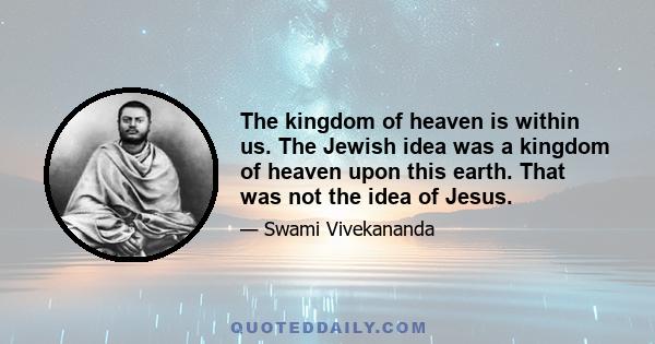 The kingdom of heaven is within us. The Jewish idea was a kingdom of heaven upon this earth. That was not the idea of Jesus.