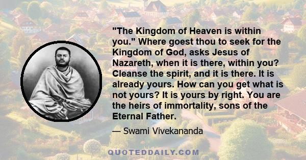 The Kingdom of Heaven is within you. Where goest thou to seek for the Kingdom of God, asks Jesus of Nazareth, when it is there, within you? Cleanse the spirit, and it is there. It is already yours. How can you get what