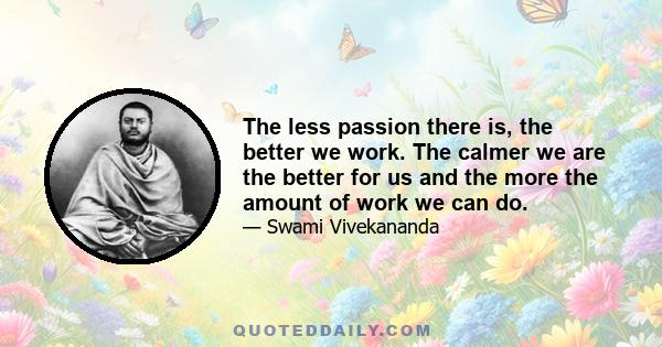 The less passion there is, the better we work. The calmer we are the better for us and the more the amount of work we can do.