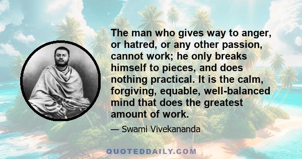 The man who gives way to anger, or hatred, or any other passion, cannot work; he only breaks himself to pieces, and does nothing practical. It is the calm, forgiving, equable, well-balanced mind that does the greatest