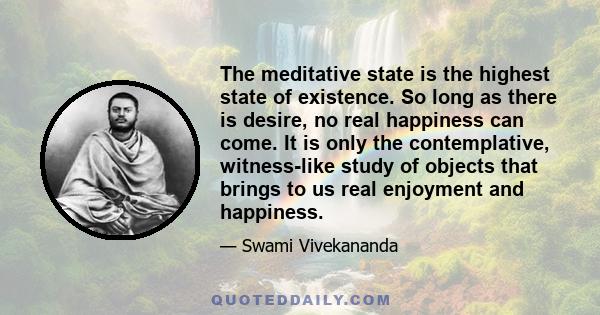 The meditative state is the highest state of existence. So long as there is desire, no real happiness can come. It is only the contemplative, witness-like study of objects that brings to us real enjoyment and happiness.