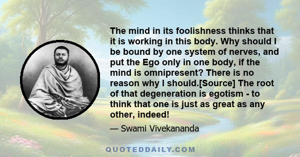 The mind in its foolishness thinks that it is working in this body. Why should I be bound by one system of nerves, and put the Ego only in one body, if the mind is omnipresent? There is no reason why I should.[Source]