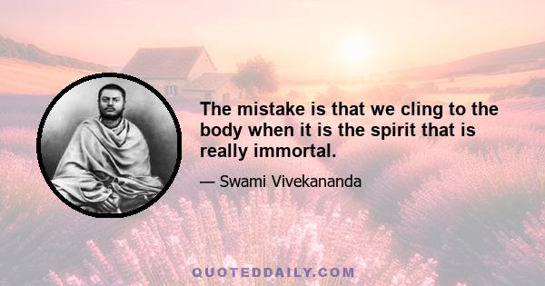 The mistake is that we cling to the body when it is the spirit that is really immortal.