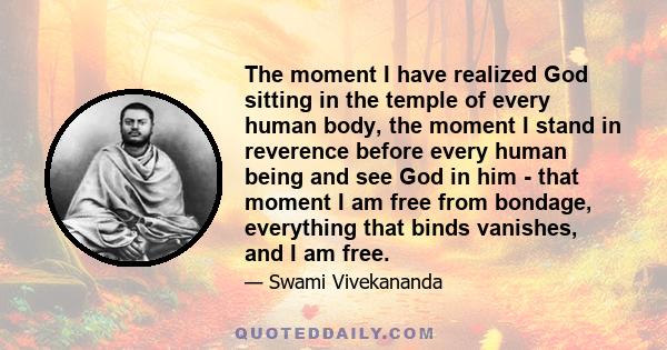 The moment I have realized God sitting in the temple of every human body, the moment I stand in reverence before every human being and see God in him - that moment I am free from bondage, everything that binds vanishes, 