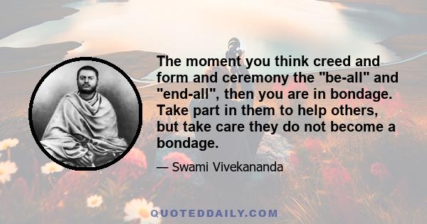 The moment you think creed and form and ceremony the be-all and end-all, then you are in bondage. Take part in them to help others, but take care they do not become a bondage.