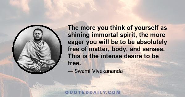 The more you think of yourself as shining immortal spirit, the more eager you will be to be absolutely free of matter, body, and senses. This is the intense desire to be free.