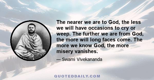 The nearer we are to God, the less we will have occasions to cry or weep. The further we are from God, the more will long faces come. The more we know God, the more misery vanishes.