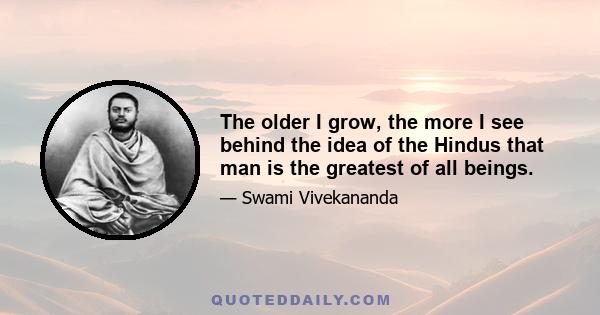 The older I grow, the more I see behind the idea of the Hindus that man is the greatest of all beings.