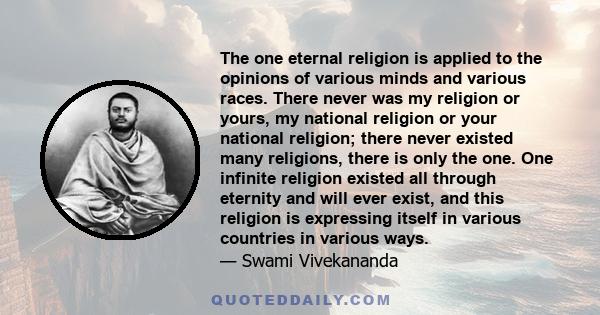 The one eternal religion is applied to the opinions of various minds and various races. There never was my religion or yours, my national religion or your national religion; there never existed many religions, there is