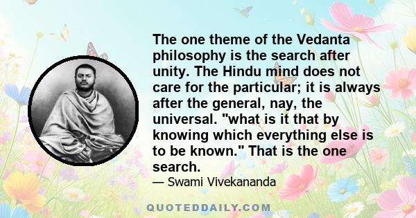 The one theme of the Vedanta philosophy is the search after unity. The Hindu mind does not care for the particular; it is always after the general, nay, the universal. what is it that by knowing which everything else is 