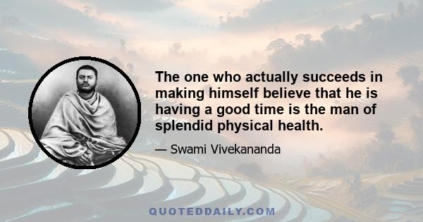 The one who actually succeeds in making himself believe that he is having a good time is the man of splendid physical health.