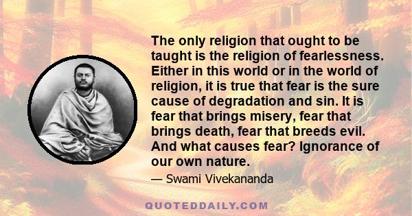 The only religion that ought to be taught is the religion of fearlessness. Either in this world or in the world of religion, it is true that fear is the sure cause of degradation and sin. It is fear that brings misery,