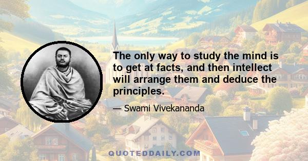 The only way to study the mind is to get at facts, and then intellect will arrange them and deduce the principles.