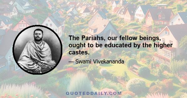 The Pariahs, our fellow beings, ought to be educated by the higher castes.