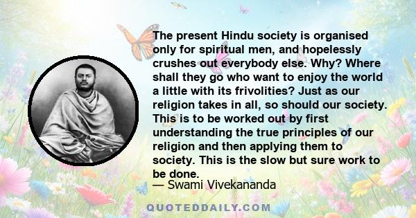 The present Hindu society is organised only for spiritual men, and hopelessly crushes out everybody else. Why? Where shall they go who want to enjoy the world a little with its frivolities? Just as our religion takes in 