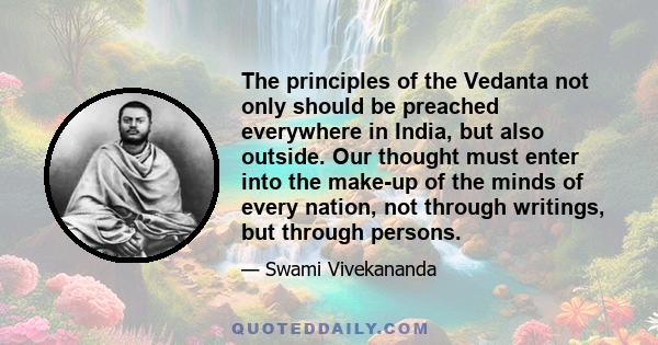 The principles of the Vedanta not only should be preached everywhere in India, but also outside. Our thought must enter into the make-up of the minds of every nation, not through writings, but through persons.