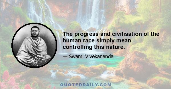 The progress and civilisation of the human race simply mean controlling this nature.