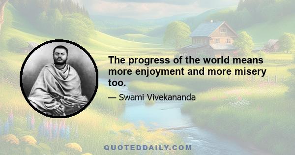 The progress of the world means more enjoyment and more misery too.