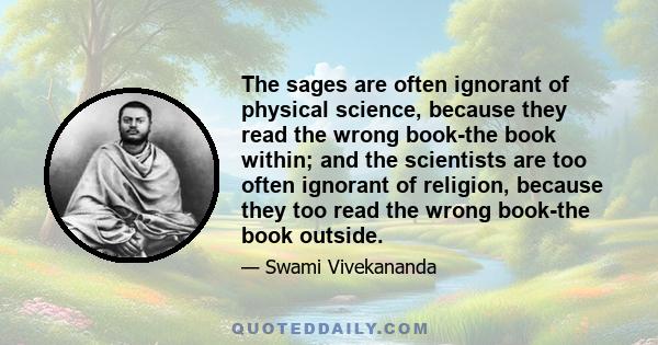 The sages are often ignorant of physical science, because they read the wrong book-the book within; and the scientists are too often ignorant of religion, because they too read the wrong book-the book outside.