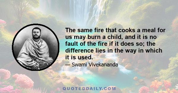 The same fire that cooks a meal for us may burn a child, and it is no fault of the fire if it does so; the difference lies in the way in which it is used.