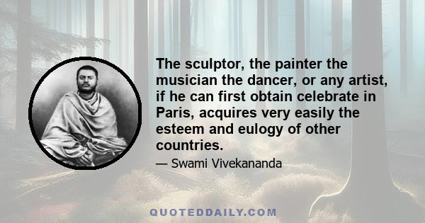 The sculptor, the painter the musician the dancer, or any artist, if he can first obtain celebrate in Paris, acquires very easily the esteem and eulogy of other countries.