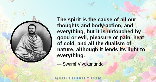 The spirit is the cause of all our thoughts and body-action, and everything, but it is untouched by good or evil, pleasure or pain, heat of cold, and all the dualism of nature, although it lends its light to everything.