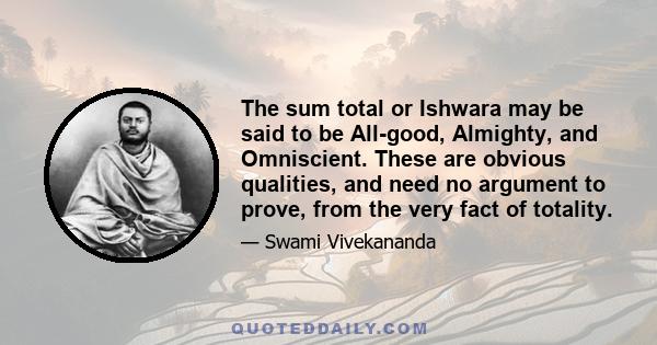 The sum total or Ishwara may be said to be All-good, Almighty, and Omniscient. These are obvious qualities, and need no argument to prove, from the very fact of totality.