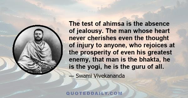 The test of ahimsa is the absence of jealousy. The man whose heart never cherishes even the thought of injury to anyone, who rejoices at the prosperity of even his greatest enemy, that man is the bhakta, he is the yogi, 