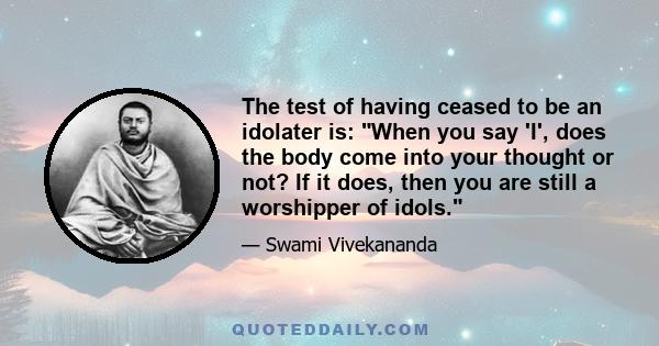 The test of having ceased to be an idolater is: When you say 'I', does the body come into your thought or not? If it does, then you are still a worshipper of idols.