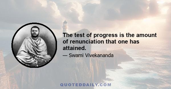 The test of progress is the amount of renunciation that one has attained.