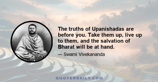 The truths of Upanishadas are before you. Take them up, live up to them, and the salvation of Bharat will be at hand.