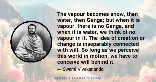 The vapour becomes snow, then water, then Ganga; but when it is vapour, there is no Ganga, and when it is water, we think of no vapour in it. The idea of creation or change is inseparably connected with will. So long as 