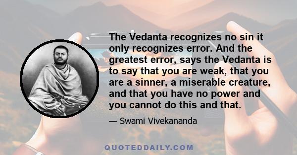 The Vedanta recognizes no sin it only recognizes error. And the greatest error, says the Vedanta is to say that you are weak, that you are a sinner, a miserable creature, and that you have no power and you cannot do