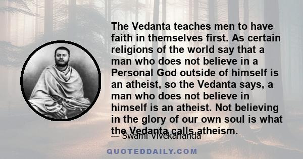 The Vedanta teaches men to have faith in themselves first. As certain religions of the world say that a man who does not believe in a Personal God outside of himself is an atheist, so the Vedanta says, a man who does