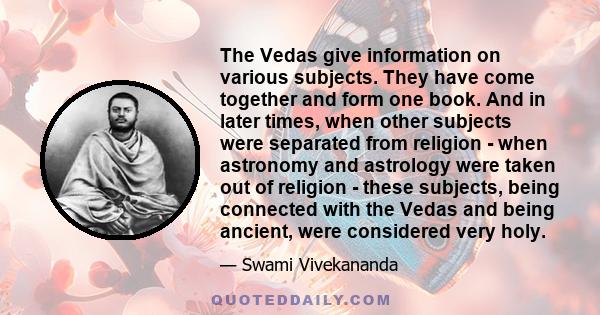 The Vedas give information on various subjects. They have come together and form one book. And in later times, when other subjects were separated from religion - when astronomy and astrology were taken out of religion - 