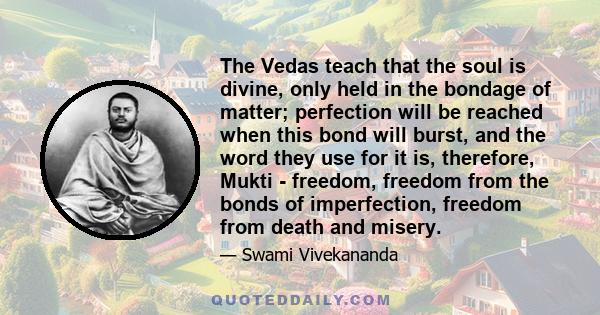 The Vedas teach that the soul is divine, only held in the bondage of matter; perfection will be reached when this bond will burst, and the word they use for it is, therefore, Mukti - freedom, freedom from the bonds of