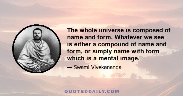 The whole universe is composed of name and form. Whatever we see is either a compound of name and form, or simply name with form which is a mental image.