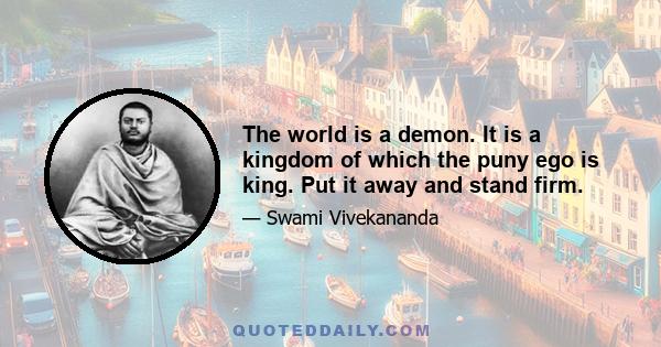 The world is a demon. It is a kingdom of which the puny ego is king. Put it away and stand firm.