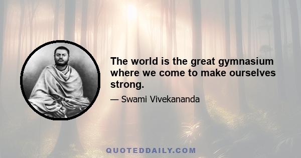 The world is the great gymnasium where we come to make ourselves strong.