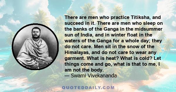 There are men who practice Titiksha, and succeed in it. There are men who sleep on the banks of the Ganga in the midsummer sun of India, and in winter float in the waters of the Ganga for a whole day; they do not care.