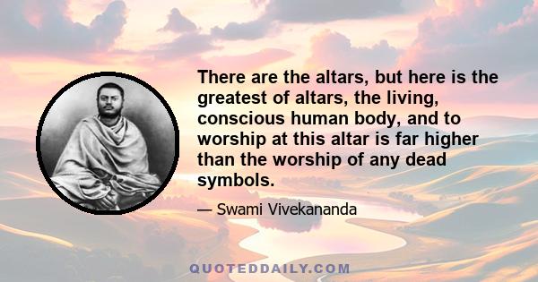 There are the altars, but here is the greatest of altars, the living, conscious human body, and to worship at this altar is far higher than the worship of any dead symbols.