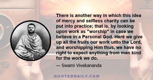 There is another way in which this idea of mercy and selfless charity can be put into practice; that is, by looking upon work as worship in case we believe in a Personal God. Here we give up all the fruits our work unto 