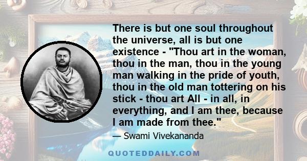 There is but one soul throughout the universe, all is but one existence - Thou art in the woman, thou in the man, thou in the young man walking in the pride of youth, thou in the old man tottering on his stick - thou