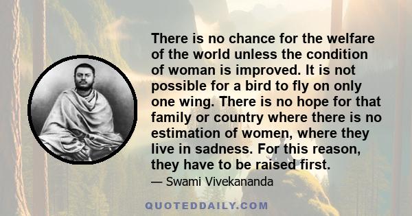 There is no chance for the welfare of the world unless the condition of woman is improved. It is not possible for a bird to fly on only one wing. There is no hope for that family or country where there is no estimation