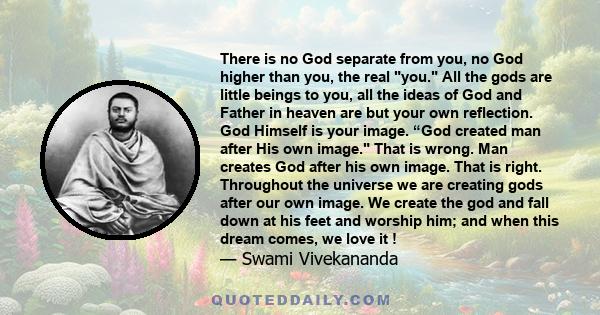 There is no God separate from you, no God higher than you, the real you. All the gods are little beings to you, all the ideas of God and Father in heaven are but your own reflection. God Himself is your image. “God