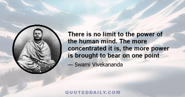 There is no limit to the power of the human mind. The more concentrated it is, the more power is brought to bear on one point