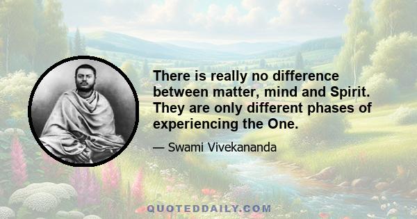 There is really no difference between matter, mind and Spirit. They are only different phases of experiencing the One.