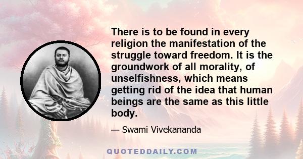 There is to be found in every religion the manifestation of the struggle toward freedom. It is the groundwork of all morality, of unselfishness, which means getting rid of the idea that human beings are the same as this 